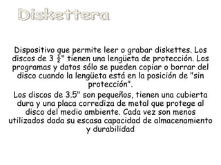 Dispositivo que permite leer o grabar diskettes. Los discos de 3 ½" tienen una lengüeta de protección. Los programas y datos sólo se pueden copiar o borrar del disco cuando la lengüeta está en la posición de "sin protección". Los discos de 3.5" son pequeños, tienen una cubierta dura y una placa corrediza de metal que protege al disco del medio ambiente. Cada vez son menos utilizados dada su escasa capacidad de almacenamiento y durabilidad Diskettera 
