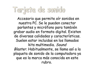 Accesorio que permite oír sonidos en nuestra PC. Se le pueden conectar parlantes y micrófono para también grabar audio en formato digital. Existen de diversas calidades y características. Suelen estar incluidas en los llamados kits multimedia.  Sound Blaster . Habitualmente, se llama así a la plaqueta de sonido de la computadora ya que es la marca más conocida en este rubro.   Tarjeta de sonido 