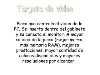Placa que controla el video de la PC. Se inserta dentro del gabinete y se conecta al monitor. A mayor calidad de la placa (mejor marca, más memoria RAM), mejores prestaciones, mayor cantidad de colores disponibles y mayores resoluciones por alcanzar.   Tarjeta de video 