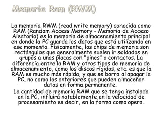 La memoria RWM (read write memory) conocida como RAM (Random Access Memory - Memoria de Acceso Aleatorio) es la memoria de almacenamiento principal en donde la PC guarda los datos que está utilizando en ese momento. Físicamente, los chips de memoria son rectángulos que generalmente suelen ir soldados en grupos a unas placas con "pines" o contactos. La diferencia entre la RAM y otros tipos de memoria de almacenamiento, como los discos rígidos, etc. es que la RAM es mucho más rápida, y que se borra al apagar la PC, no como los anteriores que pueden almacenar datos en forma permanente.  La cantidad de memoria RAM que se tenga instalada en la PC, influirá notablemente en la velocidad de procesamiento es decir, en la forma como opera. Memoria Ram (RWM) 