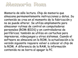 Memoria Rom  Memoria de sólo lectura. Chip de memoria que almacena permanentemente instrucciones y datos. Su contenido se crea en el momento de la fabricación y no se puede alterar. Se utiliza ampliamente para almacenar rutinas de control en computadoras personales (ROM-BIOS) y en controladores de periféricos; también se utiliza en cartuchos para impresoras, videojuegos y otros sistemas. Cuando el software se almacena en la ROM, la actualización a la versión siguiente requiere volver a colocar el chip de la ROM. A diferencia de la RAM, la información contenida no se borra al apagar la PC.   