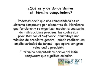 ¿Qué es y de donde deriva  el  término computadora? Podemos decir que una computadora es un sistema compuesto por elementos del Hardware que funcionan y se organizan mediante una serie de instrucciones precisas, las cuales son provistas por el Software. Constituye una máquina de propósito general- puede realizar una amplia variedad de tareas-, que opera con gran velocidad y precisión. El término computadora deriva del latín  computare  que significa   calcular. 