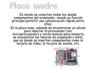 Es donde se conectan todos los demás componentes del ordenador, siendo su función principal permitir una comunicación rápida entre ellos. En la placa base, además de encontrarse un zócalo para insertar el procesador (ver microprocesador) y varios bancos para memoria se encuentran las ranuras de expansión o slots, que es donde se insertan componentes como la tarjeta de vídeo, la tarjeta de sonido, etc. Placa madre 