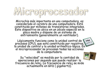 Microchip más importante en una computadora, es considerado el cerebro de una computadora. Está constituido por millones de transistores integrados. Este dispositivo se ubica en un zócalo especial en la placa madre y dispone de un sistema de enfriamiento (generalmente un ventilador). Lógicamente funciona como la unidad central de procesos (CPU), que está constituida por registros, la unidad de control y la unidad aritmético-lógica. En el microprocesador se procesan todas las acciones de la computadora. Su "velocidad" es medida por la cantidad de operaciones por segundo que puede realizar: la frecuencia de reloj. La frecuencia de reloj se mide actualmente en GHz ( gigahertz).  Microprocesador 