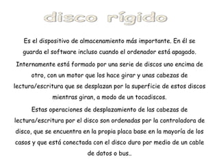 Es el dispositivo de almacenamiento más importante. En él se guarda el software incluso cuando el ordenador está apagado. Internamente está formado por una serie de discos uno encima de otro, con un motor que los hace girar y unas cabezas de lectura/escritura que se desplazan por la superficie de estos discos mientras giran, a modo de un tocadiscos. Estas operaciones de desplazamiento de las cabezas de lectura/escritura por el disco son ordenadas por la controladora de disco, que se encuentra en la propia placa base en la mayoría de los casos y que está conectada con el disco duro por medio de un cable de datos o bus.. disco rígido 