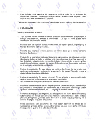 • Para trabajos muy extensos se recomienda publicar más de un volumen. La
numeración puede ser consecutiva o independiente. Cada tomo debe empezar con un
capítulo y no debe exceder las 200 páginas.
Todo trabajo escrito está conformado por: preliminares, texto o cuerpo y complementarios.
2. PRELIMINARES
Partes que anteceden al cuerpo
• Tapa o pasta: son las láminas de cartón, plástico u otros materiales que protegen el
trabajo, encuadernado, anillado o empastado. La tapa o pasta puede llevar
información o ilustración o ambas.
• Guardas: Son las hojas en blanco puestas entre las tapas o pastas, al principio y al
final del documento (son opcionales).
• Cubierta: Esta página es opcional, contiene los mismos datos que la pasta y conserva
la misma distribución.
• Portada: Es la página informativa del documento y proporciona los datos que permiten
identificarlo. Incluye el título, el subtítulo (si lo hay), el nombre de el (los) autor(es), el
tipo de trabajo realizado (tesis, monografía, trabajo, informe, etc.) y el nombre y título
académico del director o asesor del trabajo. Estos elementos deben estar centrados
en la página y a una distancia equidistante.
• Página de aceptación: En esta página se registran las firmas de los jurados que
participan en la revisión, sustentación y aprobación del trabajo. También incluye la
ciudad y fecha de entrega del trabajo.
• Página de dedicatoria: Su uso es opcional. En ella el autor o autores del trabajo,
dedican su trabajo en forma especial a personas o entidades.
• Se conservan las márgenes de las demás páginas preliminares.
• Página de agradecimientos: Es una página opcional. En ella el autor(es) agradece(n) a
las personas o instituciones que colaboraron en la realización del trabajo. Deben
aparecer los nombres completos, los cargos y su aporte al trabajo.
• Contenido: Esta página es obligatoria. En ella aparecen los títulos de las divisiones y
subdivisiones del trabajo, así como los materiales complementarios como índices,
glosarios, bibliografías y anexos. Estos deben ir en el orden en que aparecen y con el
número de página en que se encuentran.
• Listas especiales: Son obligatorias. En ellas deben aparecer los títulos de las
ilustraciones, gráficos, tablas, anexos, abreviaturas, etc. que hacen parte del trabajo.
Su esquema es igual al de la tabla de contenido.
3
 