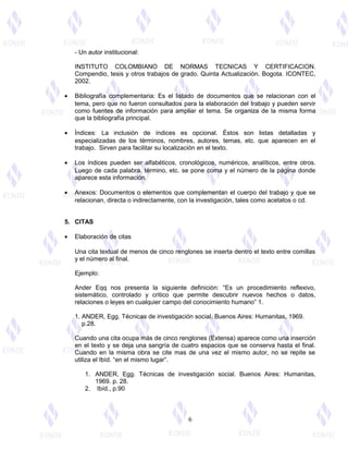 - Un autor institucional:
INSTITUTO COLOMBIANO DE NORMAS TECNICAS Y CERTIFICACION.
Compendio, tesis y otros trabajos de grado. Quinta Actualización. Bogota. ICONTEC,
2002.
• Bibliografía complementaria: Es el listado de documentos que se relacionan con el
tema, pero que no fueron consultados para la elaboración del trabajo y pueden servir
como fuentes de información para ampliar el tema. Se organiza de la misma forma
que la bibliografía principal.
• Índices: La inclusión de índices es opcional. Éstos son listas detalladas y
especializadas de los términos, nombres, autores, temas, etc. que aparecen en el
trabajo. Sirven para facilitar su localización en el texto.
• Los índices pueden ser alfabéticos, cronológicos, numéricos, analíticos, entre otros.
Luego de cada palabra, término, etc. se pone coma y el número de la página donde
aparece esta información.
• Anexos: Documentos o elementos que complementan el cuerpo del trabajo y que se
relacionan, directa o indirectamente, con la investigación, tales como acetatos o cd.
5. CITAS
• Elaboración de citas
Una cita textual de menos de cinco renglones se inserta dentro el texto entre comillas
y el número al final.
Ejemplo:
Ander Eqq nos presenta la siguiente definición: “Es un procedimiento reflexivo,
sistemático, controlado y critico que permite descubrir nuevos hechos o datos,
relaciones o leyes en cualquier campo del conocimiento humano” 1.
1. ANDER, Egg. Técnicas de investigación social. Buenos Aires: Humanitas, 1969.
p.28.
Cuando una cita ocupa más de cinco renglones (Extensa) aparece como una inserción
en el texto y se deja una sangría de cuatro espacios que se conserva hasta el final.
Cuando en la misma obra se cite mas de una vez el mismo autor, no se repite se
utiliza el Ibíd. “en el mismo lugar”.
1. ANDER, Egg. Técnicas de investigación social. Buenos Aires: Humanitas,
1969. p. 28.
2. Ibíd., p.90
6
 