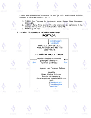 Cuando sea necesario citar la obra de un autor ya citado anteriormente en forma
completa se utiliza la abreviatura op. cit.
1. ANDER, Egg. Técnicas de investigación social. Buenos Aires: Humanitas,
1969. p. 28.
2. MABBET, Terry. Fruta chilena: Un éxito fenomenal. En: agricultura de las
americas. Nueva York. Vol.4, No 1 (ene-feb. 1994). P.5.
3. ANDER, op. cit, p.90
6. EJEMPLO DE PORTADA Y PAGINA DE CONTENIDO
7
3cm (margen)
4cm (titulo)
3cm (margen)
2cm (# pagina)
centrado
4cm 2cm
PORTADA
PRÁCTICA EMPRESARIAL,
APLICACIÓN DE NORMA NTC
2050 Y RETIE
JUAN MIGUEL ZABALA TORRES
Informe Semestre de Industria
para optar al titulo de
Ingeniero Electricista
Asesor: Luís Fernando Gallego
Medellín
Universidad de Antioquia
Facultad de Ingeniería
Departamento de Ingeniería Eléctrica
2009
 