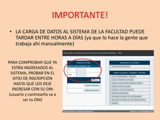 IMPORTANTE!
• LA CARGA DE DATOS AL SISTEMA DE LA FACULTAD PUEDE
TARDAR ENTRE HORAS A DÍAS (ya que lo hace la gente que
trabaja ahí manualmente)
PARA COMPROBAR QUE YA
ESTÁN INGRESADOS AL
SISTEMA, PROBAR EN EL
SITIO DE INSCRIPCIÓN
HASTA QUE LOS DEJE
INGRESAR CON SU DNI
(usuario y contraseña va a
ser tu DNI)
 