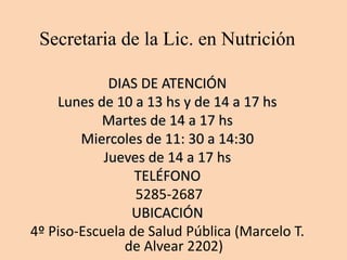 Secretaria de la Lic. en Nutrición
DIAS DE ATENCIÓN
Lunes de 10 a 13 hs y de 14 a 17 hs
Martes de 14 a 17 hs
Miercoles de 11: 30 a 14:30
Jueves de 14 a 17 hs
TELÉFONO
5285-2687
UBICACIÓN
4º Piso-Escuela de Salud Pública (Marcelo T.
de Alvear 2202)
 