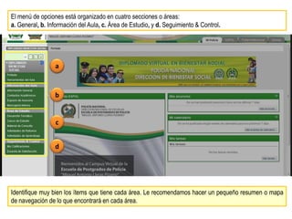 El menú de opciones está organizado en cuatro secciones o áreas:
a. General, b. Información del Aula, c. Área de Estudio, y d. Seguimiento & Control.




                 a


                 b


                 c


                 d




Identifique muy bien los ítems que tiene cada área. Le recomendamos hacer un pequeño resumen o mapa
de navegación de lo que encontrará en cada área.
 
