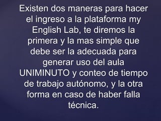 Existen dos maneras para hacer
el ingreso a la plataforma my
English Lab, te diremos la
primera y la mas simple que
debe ser la adecuada para
generar uso del aula
UNIMINUTO y conteo de tiempo
de trabajo autónomo, y la otra
forma en caso de haber falla
técnica.