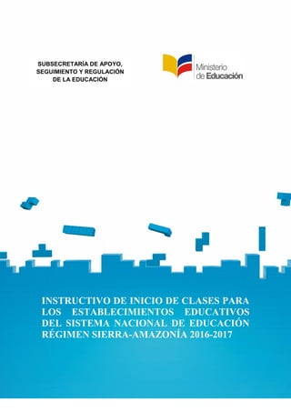 INSTRUCTIVO DE INICIO DE CLASES PARA LOS
ESTABLECIMIENTOS EDUCATIVOS DEL SISTEMA
NACIONAL DE EDUCACIÓN. RÉGIMEN SIERRA-
AMAZONÍA. 2016-2017
1
INSTRUCTIVO DE INICIO DE CLASES PARA
LOS ESTABLECIMIENTOS EDUCATIVOS
DEL SISTEMA NACIONAL DE EDUCACIÓN
RÉGIMEN SIERRA-AMAZONÍA 2016-2017
SUBSECRETARÍA DE APOYO,
SEGUIMIENTO Y REGULACIÓN
DE LA EDUCACIÓN
 