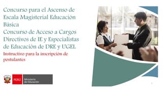 1
Concurso para el Ascenso de
Escala Magisterial Educación
Básica
Concurso de Acceso a Cargos
Directivos de IE y Especialistas
de Educación de DRE y UGEL
Instructivo para la inscripción de
postulantes
 
