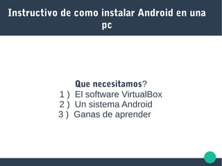 Instructivo de como instalar Android en una
pc
Que necesitamos?
1 ) El software VirtualBox
2 ) Un sistema Android
3 ) Ganas de aprender
 