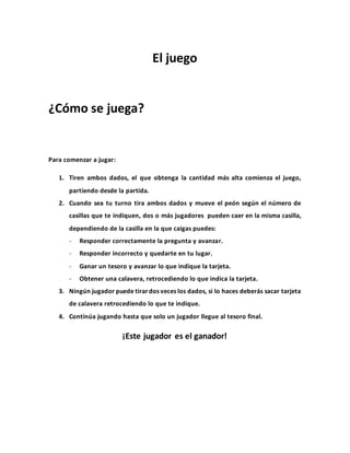 El juego
¿Cómo se juega?
Para comenzar a jugar:
1. Tiren ambos dados, el que obtenga la cantidad más alta comienza el juego,
partiendo desde la partida.
2. Cuando sea tu turno tira ambos dados y mueve el peón según el número de
casillas que te indiquen, dos o más jugadores pueden caer en la misma casilla,
dependiendo de la casilla en la que caigas puedes:
- Responder correctamente la pregunta y avanzar.
- Responder incorrecto y quedarte en tu lugar.
- Ganar un tesoro y avanzar lo que indique la tarjeta.
- Obtener una calavera, retrocediendo lo que indica la tarjeta.
3. Ningún jugador puede tirar dos veces los dados, si lo haces deberás sacar tarjeta
de calavera retrocediendo lo que te indique.
4. Continúa jugando hasta que solo un jugador llegue al tesoro final.
¡Este jugador es el ganador!