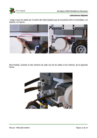 Kit básico LEGO MindStorms Education
Laboratorios Digitales
Luego cruzar los cables por el centro del robot (espacio que se encuentra entre el controlador y el
soporte, ver figura).
Para finalizar, conectar el otro extremo de cada uno de los cables al los motores, de la siguiente
forma:
Manual – MAN.LAB.TurtleArt Página 12 de 14
 