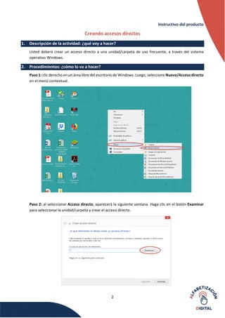 2
Instructivo del producto
Creando accesos directos
1. Descripción de la actividad: ¿qué voy a hacer?
Usted deberá crear un acceso directo a una unidad/carpeta de uso frecuente, a través del sistema
operativo Windows.
2. Procedimientos: ¿cómo lo va a hacer?
Paso 1: clic derecho en un área libre del escritorio de Windows. Luego, seleccione Nuevo/Acceso directo
en el menú contextual.
Paso 2: al seleccionar Acceso directo, aparecerá la siguiente ventana. Haga clic en el botón Examinar
para seleccionar la unidad/carpeta y crear el acceso directo.
 