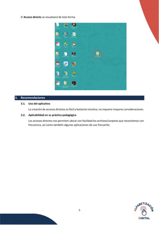 5
El Acceso directo se visualizará de ésta forma.
3. Recomendaciones
3.1. Uso del aplicativo
La creación de accesos directos es fácil y bastante intuitiva, no requiere mayores consideraciones.
3.2. Aplicabilidad en su práctica pedagógica
Los accesos directos nos permiten ubicar con facilidad los archivos/carpetas que necesitamos con
frecuencia, así como también algunas aplicaciones de uso frecuente.
 