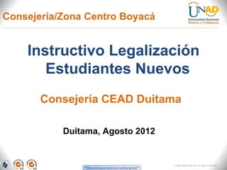 Consejería/Zona Centro Boyacá


    Instructivo Legalización
       Estudiantes Nuevos
       Consejería CEAD Duitama

           Duitama, Agosto 2012


                                  FI-GQ-OCMC-004-015 V. 000-27-08-2011
 