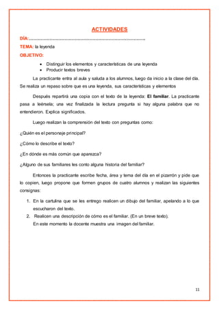11
ACTIVIDADES
DÍA:…………………………………………………………………….
TEMA: la leyenda
OBJETIVO:
 Distinguir los elementos y características de una leyenda
 Producir textos breves
La practicante entra al aula y saluda a los alumnos, luego da inicio a la clase del día.
Se realiza un repaso sobre que es una leyenda, sus características y elementos
Después repartirá una copia con el texto de la leyenda: El familiar. La practicante
pasa a leérsela; una vez finalizada la lectura pregunta si hay alguna palabra que no
entendieron. Explica significados.
Luego realizan la comprensión del texto con preguntas como:
¿Quién es el personaje principal?
¿Cómo lo describe el texto?
¿En dónde es más común que aparezca?
¿Alguno de sus familiares les conto alguna historia del familiar?
Entonces la practicante escribe fecha, área y tema del día en el pizarrón y pide que
lo copien, luego propone que formen grupos de cuatro alumnos y realizan las siguientes
consignas:
1. En la cartulina que se les entrego realicen un dibujo del familiar, apelando a lo que
escucharon del texto.
2. Realicen una descripción de cómo es el familiar. (En un breve texto).
En este momento la docente muestra una imagen del familiar.
 