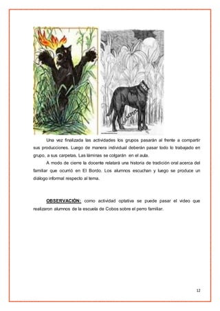 12
Una vez finalizada las actividades los grupos pasarán al frente a compartir
sus producciones. Luego de manera individual deberán pasar todo lo trabajado en
grupo, a sus carpetas. Las láminas se colgarán en el aula.
A modo de cierre la docente relatará una historia de tradición oral acerca del
familiar que ocurrió en El Bordo. Los alumnos escuchan y luego se produce un
diálogo informal respecto al tema.
OBSERVACIÓN: como actividad optativa se puede pasar el video que
realizaron alumnos de la escuela de Cobos sobre el perro familiar.
 