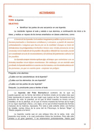 13
ACTIVIDADES
DÍA:…………………………………………………………………….
TEMA: la leyenda
OBJETIVO:
 Identificar las partes de una secuencia en una leyenda.
La residente ingresa al aula y saluda a sus alumnos, a continuación da inicio a la
clase, y realiza un repaso de los temas enseñados en clases anteriores, como:
A través de las leyendas, los hombres imaginaron posibles explicaciones de
Sucesos puntuales o fenómenos cotidianos y cercanos, a partir de razones
sobrenaturales o mágicas que hacen pie en la realidad. Aunque se trate de
fabulaciones, los protagonistasy los hechos tienen una vívida presencia en las
creencias y en la tradición de los pueblos. Recopilar y difundir las leyendas puede
ser considerado un acto de reconocimiento y de defensa del patrimonio cultural de
los pueblos.
La leyenda siempre intentaexplicar algo, al tiempo que entretiene con su
historia y muchas veces dejan enseñanzas. Sin embargo, en un sentido más
profundo, la leyenda tambiénse conectacon los temores, con los miedos atávicos de
las personas, ya que se cuenta para conjurar un peligro.
Pregunta a los alumnos:
¿Cuáles son las características de la leyenda?
¿Cuáles son los elementos de una leyenda?
¿Cuáles son las partes de una leyenda?
Después, La practicante pasa a leerles el texto
La leyenda del Palo Borracho al contrario de lo que se
puede suponer por la forma del árbol, el hombre criado en la selva cree que
éste representa el cuerpo de una mujer cuyo cuerpo se fue formando en tres
períodos de vida: la juventud, en la que el árbol muestra su tronco con la
esbeltez; el de la plenitud, en el que el mismo muestra las formas de la mujer
en su vigor espiritual y físico, y la vejez, en la que el árbol muestra las formas
maduras de la matrona, reposada. Por esto a este extraño árbol, con forma
de botella, ciertas tribus de la zona del río Pilcomayo, lo llaman “Mujer” o
“Madre pegada a la tierra”.
La leyenda cuenta que en una antigua tribu de la selva, vivía una
jovencita muy bonita, a la cual codiciaban todos los hombres. Pero ella sólo
amaba a un gran guerrero. Y se enamoraron profundamente. Hasta que
 