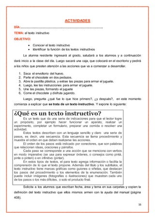 16
ACTIVIDADES
DÍA:…………………………………………………………………….
TEMA: el texto instructivo
OBJETIVO:
 Conocer el texto instructivo
 Identificar la función de los textos instructivos
La alumna residente ingresará al grado, saludará a los alumnos y a continuación
dará inicio a la clase del día. Luego sacará una caja, que colocará en el escritorio y pedirá
a los niños que presten atención a las acciones que va a comenzar a desarrollar.
1. Saca el envoltorio del huevo.
2. Parte el chocolate en dos pedazos.
3. Abre la pastilla plástica, y extrae las piezas para armar el juguete.
4. Luego, lee las instrucciones para armar el juguete.
5. Une las piezas, formando el juguete
6. Come el chocolate y disfruta jugando.
Luego, pregunta ¿qué fue lo que hice primero?, ¿y después?, en este momento
comienza a explicar que se trata de un texto instructivo. Y expone lo siguiente:
¿Qué es un texto instructivo?
Es un texto que da una serie de indicaciones para que el lector logre
un propósito, por ejemplo hacer funcionar un aparato, realizar un
experimento, completar un formulario, preparar una comida o resolver una
actividad.
Estos textos describen con un lenguaje sencillo y claro una serie de
pasos, es decir, una secuencia. Esta secuencia se llama procedimiento y
muestra el orden en que deben realizarse las acciones.
El orden de los pasos está indicado por conectores, que son palabras
que relacionan ideas, oraciones y párrafos.
Cada paso se corresponde a una acción que se menciona con verbos
en modo imperativo (se usa para expresar órdenes, o consejos como pintá,
pinte o pinten) o en infinitivo (pintar).
En estos tipos de textos, el para texto agrega información o facilita la
comprensión de lo que el texto propone. Además del título y los subtítulos, el
texto instructivo tiene marcas gráficas como guiones o viñetas, que destacan
los pasos del procedimiento o los elementos de la enumeración. También
puede incluir imágenes (fotografías o ilustraciones) que muestran cada uno
de los pasos o los más difíciles, o solo el producto final.
Solicita a los alumnos que escriban fecha, área y tema en sus carpetas y copien la
definición del texto instructivo que ellos mismos armen con la ayuda del manual (página
408).
 