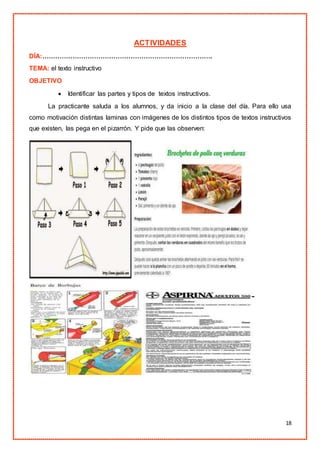 18
ACTIVIDADES
DÍA:…………………………………………………………………….
TEMA: el texto instructivo
OBJETIVO
 Identificar las partes y tipos de textos instructivos.
La practicante saluda a los alumnos, y da inicio a la clase del día. Para ello usa
como motivación distintas laminas con imágenes de los distintos tipos de textos instructivos
que existen, las pega en el pizarrón. Y pide que las observen:
 