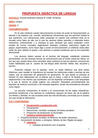 2
PROPUESTA DIDÁCTICA DE LENGUA
ESCUELA: Coronel Apolinario Saravia N° 4.066 –El Bordo
AREA: Lengua
GRADO: 4
FUNDAMENTACIÓN:
En la vida cotidiana cuando desconocemos el modo de poner en funcionamiento un
aparato o de preparar una comida, necesitamos indicaciones que nos permitan realizar lo
que queremos. Las instrucciones están presentes en nuestra vida cotidiana tanto en la
escuela como fuera de ella, por lo que los alumnos deben aprender a interpretar textos
instructivos correctamente y a distinguir la gran variedad que estos presentan; como
recetas de cocina, manuales, reglamentos, estatutos, contratos, instructivos, reglas de
juegos, experimentos, como hacer algo o poner en funcionamiento un artefacto; todos ellos
serán de gran utilidad al ayudar a los alumnos a resolver problemas que se les presentan
diariamente.
Los alumnos deben avanzar en el dominio del lenguaje, entablando contactos
permanentes con las diversas formas de comunicación que el mundo actual les ofrece, es
por eso que nuestra tarea como docentes debe centrarse en que los alumnos conozcan las
cuatro habilidades que el usuario de una lengua debe dominar: hablar, leer, escuchar y
escribir.
Podemos trabajar con la leyenda, como un relato folclórico que tiene bases
históricas, para resaltar la importancia de rescatar las tradiciones orales y escritas de una
cultura, que se transmiten de generación en generación. Ya que desde un principio el
hombre ha sido influenciado por el entorno que lo rodea, y esto lo ha llevado a buscar
explicaciones a los hechos que acontecían; con las leyendas comenzaron a dar respuestas
a lo que la ciencia no podía explicar con precisión. Rescataré primordialmente las
leyendas de tradición provincial o del noroeste argentino, donde nos encontramos ubicados
como región.
La escucha comprensiva, la lectura y el conocimiento de las reglas ortográficas,
permitirán transformar a los alumnos en ciudadanos capaces de hacer uso de la palabra
con fluidez y claridad, en una sociedad cada vez más tecnificada y dominada por la rapidez
con que circula la información.
EJE Y CONTENIDOS:
 Comprensión y producción oral:
 Conversación
 Instrucciones seriadas: consignas de tareas escolares
 Producción de narraciones no ficcionales
 Lectura y producción escrita:
 Propósito de lectura de textos no literarios: los textos instructivos.
 Comprensión de textos y consignas. (Modos de leer, Reglas de juego).
 Literatura:
 Literatura de tradición oral: la leyenda
 