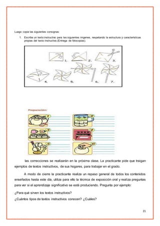 21
Luego copia las siguientes consignas:
1. Escribe un texto instructivo para las siguientes imgenes, respetando la estructura y características
propias del texto instructivo.(Entrega de fotocopias).
las correcciones se realizarán en la próxima clase. La practicante pide que traigan
ejemplos de textos instructivos, de sus hogares, para trabajar en el grado.
A modo de cierre la practicante realiza un repaso general de todos los contenidos
enseñados hasta este día, utiliza para ello la técnica de exposición oral y realiza preguntas
para ver si el aprendizaje significativo se está produciendo. Pregunta por ejemplo:
¿Para qué sirven los textos instructivos?
¿Cuántos tipos de textos instructivos conocen? ¿Cuáles?
 