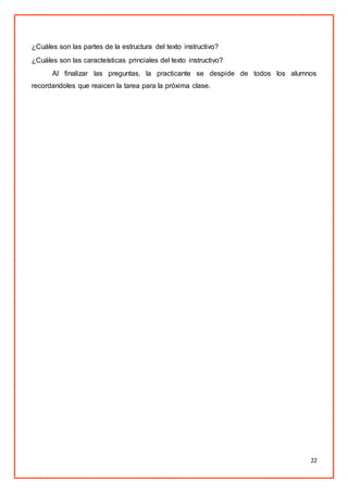 22
¿Cuáles son las partes de la estructura del texto instructivo?
¿Cuáles son las caracteísticas princiales del texto instructivo?
Al finalizar las preguntas, la practicante se despide de todos los alumnos
recordandoles que reaicen la tarea para la próxima clase.
 