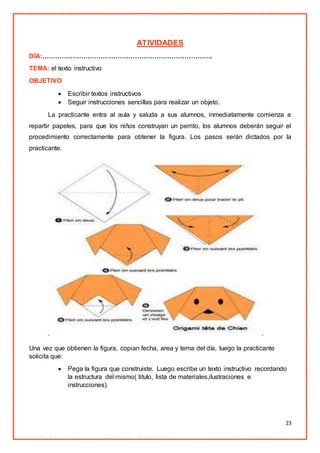 23
ATIVIDADES
DÍA:…………………………………………………………………….
TEMA: el texto instructivo
OBJETIVO
 Escribir textos instructivos
 Seguir instrucciones sencillas para realizar un objeto.
La practicante entra al aula y saluda a sus alumnos, inmediatamente comienza a
repartir papeles, para que los niños construyan un perrito, los alumnos deberán seguir el
procedimiento correctamente para obtener la figura. Los pasos serán dictados por la
practicante.
Una vez que obtienen la figura, copian fecha, area y tema del día, luego la practicante
solicita que:
 Pega la figura que construiste. Luego escribe un texto instructivo recordando
la estructura del mismo( titulo, lista de materiales,ilustraciones e
instrucciones).
 
