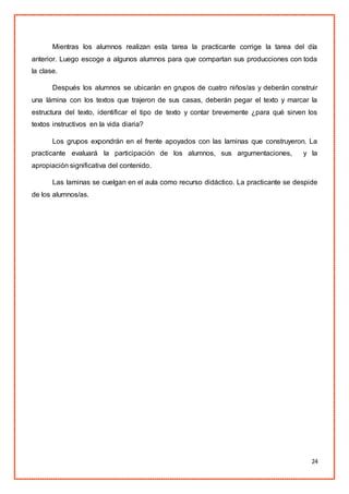 24
Mientras los alumnos realizan esta tarea la practicante corrige la tarea del día
anterior. Luego escoge a algunos alumnos para que compartan sus producciones con toda
la clase.
Después los alumnos se ubicarán en grupos de cuatro niños/as y deberán construir
una lámina con los textos que trajeron de sus casas, deberán pegar el texto y marcar la
estructura del texto, identificar el tipo de texto y contar brevemente ¿para qué sirven los
textos instructivos en la vida diaria?
Los grupos expondrán en el frente apoyados con las laminas que construyeron. La
practicante evaluará la participación de los alumnos, sus argumentaciones, y la
apropiación significativa del contenido.
Las laminas se cuelgan en el aula como recurso didáctico. La practicante se despide
de los alumnos/as.
 