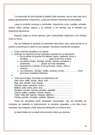 26
La practicante da como ejemplo la palabra útiles escolares, que en este caso es la
palabra generalizadora o hiperónimo, y pide que nombren Hipónimos de esta palabra.
Luego la residente comienza a nombrarles hiperónimos como: muebles, animales,
colores, frutas, arboles, pájaros y va pidiendo a los alumnos que le nombren sus
respectivos hiperónimos.
Después realiza el mismo ejercicio, pero nombrándoles Hipónimos y los niños/as
hacen lo mismo.
Una vez finalizada la actividad, la practicante copia fecha, área y tema del día en el
pizarrón y solicita que lo copien en sus carpetas. Comienza a escribir las consignas:
 Copia la lámina completa en tú carpeta.
 Sustituye los Hipónimos de las siguientes oraciones por su hiperónimo.
 No se olviden de guardar sus (lápices, tijeras, cuadernos, libros, y
pinceles)…………………………….luego de terminar la tarea.
 Las dietas incluyen (lechuga, tomate, rabanito, remolacha y
zanahorias)………………porque son más saludables.
 Aprendamos a disfrutar de las (primavera, verano, otoño e
invierno)……………………..
 Las (manzanas, naranjas, frutillas, bananas y kiwis)………………… sirven
para hacer ensaladas deliciosas.

 Tarea para el hogar. Encuentra los hiperónimos de:
Gato, perro, delfín, tortuga, víbora, pato…………………………………
Rojo, azul, amarillo, rosa, naranja………………………………………..
Hormiga, abeja, cucaracha, mosca………………………………………
Ballena, jirafa, cerdo, perro, vaca………………………………………..
Sandalia, mocasín, borcego, panchas, zapatillas………………………
Camisa, pollera, pantalón, corbata, vestido…………………………….
Futbol, vóley ball, natación, básquet, atletismo……………………….
Chicles, gomitas, chocolatín, galletas, alfajores………………………...
Todas las actividades serán entregadas fotocopiadas. Una vez finalizada las
consignas se realizarán la autocorrección, la residente preguntará a los niños como
resolvieron las consignas y entre todos irán verificando si lo hicieron bien.
La clase finaliza con el saludo de la docente a todos sus alumnos.
 
