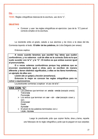 27
Día:…………………………………………………………………….
TEMA: Reglas ortográficas básicas de la escritura, uso de la “c”.
OBJETIVO
 Conocer y usar las reglas ortográficas en ejercicios (uso de la “C”) para el
correcto empleo en la escritura.
La residente entra al grado, saluda a sus alumnos y da inicio a la clase del día.
Comienza leyendo el texto: El taller de las palabras, de Lidia Delgado.(ver anexo)
Entonces explica:
A veces cuando tenemos que escribir hay letras que suelen
confundirnos, y no sabemos cuál de ellas es la correcta. Esto es lo que
suele suceder con la”s” y la “C”. El motivo es que ambas suenan igual
al pronunciarlas.
O a veces solemos confundirnos porque hay palabras que se
enuncian exactamente igual a otras, pero se escriben de manera
diferente y tienen distintos significados, a ellas se las llama homófonas,
un ejemplo de ellas son:
Lesión (de un golpe) y lección (enseñanza).
Entonces lo mejor es conocer las reglas ortográficas para no
volver a equivocarnos.
La practicante comienza a explicar el uso de la”c”:
VAN CON “C”
 Las palabras que terminan en: ancia – encia (excepto ansia).
Tolerancia
Paciencia
 Los verbos que terminan en: cer – cir – ciar (excepto coser y
ser).
Amanecer
Decir
Apreciar
 El plural de las palabras terminadas con z
Lápiz - lápices
Luego la practicante pide que copien fecha, área y tema, reparte
una fotocopia de la regla ortográfica y pide que la peguen en sus carpetas
 