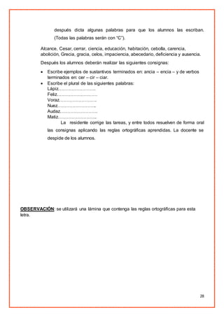 28
después dicta algunas palabras para que los alumnos las escriban.
(Todas las palabras serán con “C”).
Alcance, Cesar, cerrar, ciencia, educación, habitación, cebolla, carencia,
abolición, Grecia, gracia, celos, impaciencia, abecedario, deficiencia y ausencia.
Después los alumnos deberán realizar las siguientes consignas:
 Escribe ejemplos de sustantivos terminados en: ancia – encia – y de verbos
terminados en: cer – cir – ciar.
 Escribe el plural de las siguientes palabras:
Lápiz…………………….
Feliz………………………
Voraz…………………….
Nuez……………………..
Audaz…………………….
Matiz……………………..
La residente corrige las tareas, y entre todos resuelven de forma oral
las consignas aplicando las reglas ortográficas aprendidas. La docente se
despide de los alumnos.
OBSERVACIÓN: se utilizará una lámina que contenga las reglas ortográficas para esta
letra.
 