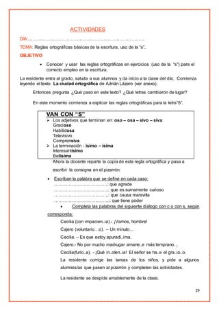 29
ACTIVIDADES
DÍA:…………………………………………………………………….
TEMA: Reglas ortográficas básicas de la escritura, uso de la “s”.
OBJETIVO
 Conocer y usar las reglas ortográficas en ejercicios (uso de la “s”) para el
correcto empleo en la escritura.
La residente entra al grado, saluda a sus alumnos y da inicio a la clase del día. Comienza
leyendo el texto: La ciudad ortográfica de Adrián Lázaro (ver anexo).
Entonces pregunta ¿Qué paso en este texto? ¿Qué letras cambiaron de lugar?
En este momento comienza a explicar las reglas ortográficas para la letra”S”.
VAN CON “S”
 Los adjetivos que terminan en: oso – osa – sivo – siva:
Gracioso
Habilidosa
Televisivo
Comprensiva
 La terminación : ísimo – ísima
Interesantísimo
Bellísima
Ahora la docente reparte la copia de esta regla ortográfica y pasa a
escribir la consigna en el pizarrón:
 Escriban la palabra que se define en cada caso:
………………………………: que agrede
……………………………….: que es sumamente curioso
……………………………….: que causa maravilla
………………………………..: que tiene poder
 Completa las palabras del siguiente diálogo con c o con s, según
corresponda:
Cecilia (con impacien..ia).- ¡Vamos, hombre!
Cajero (voluntario…o). – Un minuto…
Cecilia. – Es que estoy apuradí..ima.
Cajero.- No por mucho madrugar amane..e más temprano…
Cecilia(furio..a). - ¡Qué in..olen..ia! El señor se ha..e el gra..io..o.
La residente corrige las tareas de los niños, y pide a algunos
alumnos/as que pasen al pizarrón y completen las actividades.
La residente se despide amablemente de la clase.
 