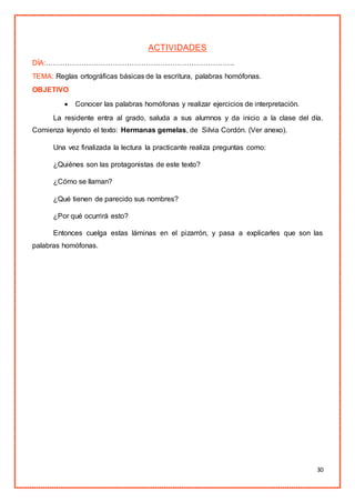 30
ACTIVIDADES
DÍA:…………………………………………………………………….
TEMA: Reglas ortográficas básicas de la escritura, palabras homófonas.
OBJETIVO
 Conocer las palabras homófonas y realizar ejercicios de interpretación.
La residente entra al grado, saluda a sus alumnos y da inicio a la clase del día.
Comienza leyendo el texto: Hermanas gemelas, de Silvia Cordón. (Ver anexo).
Una vez finalizada la lectura la practicante realiza preguntas como:
¿Quiénes son las protagonistas de este texto?
¿Cómo se llaman?
¿Qué tienen de parecido sus nombres?
¿Por qué ocurrirá esto?
Entonces cuelga estas láminas en el pizarrón, y pasa a explicarles que son las
palabras homófonas.
 