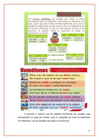 31
Y comienza a explicar que las palabras homófonas son aquellas cuya
pronunciación es igual (en ambas), pero su ortografía así como su significado
son diferentes. Lee los ejemplos que están en las láminas.
 