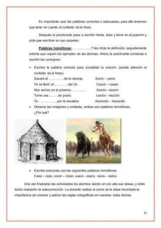 32
Es importante usar las palabras correctas o adecuadas, para ello tenemos
que tener en cuenta el contexto de la frase.
Después la practicante pasa a escribir fecha, área y tema en el pizarrón y
pide que escriban en sus carpetas:
Palabras homófonas:…………….. Y les dicta la definición, seguidamente
solicita que copien los ejemplos de las láminas. Ahora la practicante comienza a
escribir las consignas:
 Escribe la palabra correcta para completar la oración. (presta atención al
contexto de la frase).
Sacaré el……………de la naranja. Sumo – zumo
Ya se llenó el…………..del río. Cauce – cause
Nos vemos en la próxima………….. Sesión –cesión
Tome una………de piano. Lesión – lección
Yo………………por la escalera Asciendo – haciendo
 Observa las imágenes y contesta, ambas son palabras homófonas,
¿Por qué?
 Escribe oraciones con las siguientes palabras homófonas:
Casa – caza, cocer – coser, sueco –zueco, savia – sabia.
Una vez finalizada las actividades los alumnos leerán en voz alta sus tareas, y entre
todos realizarán la autocorrección. La docente realiza el cierre de la clase recordado la
importancia de conocer y aplicar las reglas ortográficas en nuestras vidas diarias.
 
