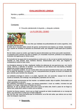 35
EVALUACIÓN DE LENGUA
Nombre y apellido:………………………………………………………………..
Fecha:……………………………………………………………………………..
Consignas:
 Escucha atentamente la leyenda, y después contesta:
LA FLOR DEL CEIBO
En una tribu que habitaba las profundidades de la selva argentina, vivía
una joven llamada Anahí.
El rostro de la menuda nativa carecía de gracia: sus facciones eran toscas y su mirada, inexpresiva.
Pero aquello se olvidaba al escuchar su armonioso canto, que alegraba a todo aquel que la pudiera
oír.
Era tan dulce y suave su cantar, que hasta los pájaros silenciaban sus trinos para poder escucharla.
La pequeña joven conocía muy bien el bosque y le encantaba recorrerlo, perderse en su espesura y
reconocer los lugares que la vieron crecer.
El murmullo de las aguas del río acompañaba su canto; pero un día, se oyó un sonido más fuerte que
retumbó en esos parajes. Eran hombres blancos, desconocidos para ellos, que llegaban a
arrebatarles la calma en que vivían.
Los forasteros atacaron la tribu, resultando inútiles los esfuerzos de sus guerreros que, con mucho
coraje, salieron a defender el territorio. Los hombres de piel blanca eran más fuertes y llevaban
objetos que emitían fuego de sus bocas.
Anahí, la pequeña cantante, vio con mucho dolor cómo sus seres queridos morían uno a uno. Movida
por el deseo de defender a su selva, a su río, a sus pertenencias y su gente, se lanzó a la batalla con
gran valentía; pero también fue atrapada.
Los soldados enemigos la ataron a un poste, logrando ella, aún jovencita, escapar de él, dando
muerte al centinela. Sin embargo, fue perseguida y apresada una vez más.
- Deberás pagar severamente por dar muerte a un soldado nuestro -dijo el capitán-. Serás atada a un
árbol y quemada en una pira.
Dos soldados encendieron el fuego. Las llamas empezaban a tocar su vestido, m ientras los que
estaban en el lugar, observaban el suceso con horror.
Entonces, se oyó un potente canto, tanto como nunca se había oído. Anahí a pesar de ver llegar su
última hora, quiso decir adiós a la selva con su cántico.
Cuando las llamas cesaron, vieron que su frágil cuerpecito se había transformado en un manojo de
flores, que adornaban el árbol que la había sostenido. ,
Esa rara flor roja, como las llamas que la envolvieron, es la flor del ceibo, que adorna con su vivaz
color los bosques argentinos.
 Responde:
 