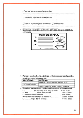 36
¿Para qué fueron creadas las leyendas?
…………………………………………………………………………………
……………………………………………………...
¿Qué intenta explicarnos esta leyenda?
…………………………………………………………………………………
………………………………………………………
¿Quién es el personaje de la leyenda? ¿Dónde ocurrió?
…………………………………………………………………………………
………………………………………………………
 Escribe un breve texto instructivo para esta imagen, respeta su
estructura.
 Piensa y escribe los hiperónimos o Hipónimos de las siguientes
palabras, según corresponda.
HIPERÓNIMO HIPÓNIMO
Muñeca, pelota, trompo, cometa, autito
Electrodomésticos
Condor, gorrión, águila, picaflor, paloma
 Completa las oraciones con las palabra correcta( homófonas)
La……………..era grande y tenía un gran jardín. Caza –casa
El nene…………….todas las unidades. Zumo – sumo
La bandera estaba a media………………….. Asta –hasta
Pobre María se le rompió el taco de su…………. Zueco –sueco
La…………mujer dio un consejo. Savia - sabia
 