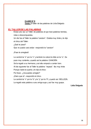 38
CLASE N° 9
Texto: El taller de las palabras de Lidia Delgado
EL TALLERDE LAS PALABRAS
Érase una vez un Taller de palabras al que iban palabras heridas,
rotas o descompuestas.
Un día fue al Taller la palabra “canzion”. Estaba muy triste y le dijo
el chico del Taller:
¿Qué te pasa?
Que no puedo casi andar –respondió la “canzion”
¡Pues te arreglaré!
Le cambió la “z” por la “c” y también le colocó la tilde en la “o”. Se
puso muy contenta y quedó así la palabra: CANCIÓN.
Se la regaló a su hermana y así ella empezó a cantar bien.
Al día siguiente fue al Taller la palabra: “veyeza”. Iba muy triste
Porque nadie la quería y le dijo al chico:
Por favor, ¿me puedes arreglar?
¡Claro que sí! –respondió el chico.
Le cambió la “v” por la “b” y la “y” por la “ll” y quedó así: BELLEZA.
Le regaló esta palabra a una amiga suya y así fue muy guapa.
Lidia Delgado
 