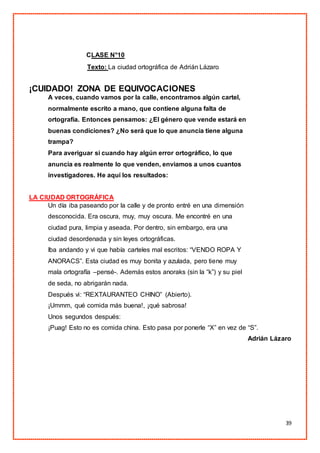 39
CLASE N°10
Texto: La ciudad ortográfica de Adrián Lázaro
¡CUIDADO! ZONA DE EQUIVOCACIONES
A veces, cuando vamos por la calle, encontramos algún cartel,
normalmente escrito a mano, que contiene alguna falta de
ortografía. Entonces pensamos: ¿El género que vende estará en
buenas condiciones? ¿No será que lo que anuncia tiene alguna
trampa?
Para averiguar si cuando hay algún error ortográfico, lo que
anuncia es realmente lo que venden, enviamos a unos cuantos
investigadores. He aquí los resultados:
LA CIUDAD ORTOGRÁFICA
Un día iba paseando por la calle y de pronto entré en una dimensión
desconocida. Era oscura, muy, muy oscura. Me encontré en una
ciudad pura, limpia y aseada. Por dentro, sin embargo, era una
ciudad desordenada y sin leyes ortográficas.
Iba andando y vi que había carteles mal escritos: “VENDO ROPA Y
ANORACS”. Esta ciudad es muy bonita y azulada, pero tiene muy
mala ortografía –pensé-. Además estos anoraks (sin la “k”) y su piel
de seda, no abrigarán nada.
Después vi: “REXTAURANTEO CHINO” (Abierto).
¡Ummm, qué comida más buena!, ¡qué sabrosa!
Unos segundos después:
¡Puag! Esto no es comida china. Esto pasa por ponerle “X” en vez de “S”.
Adrián Lázaro
 