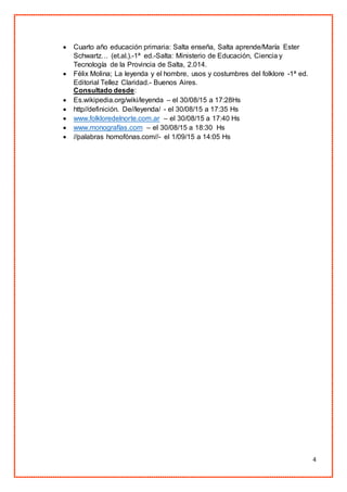 4
 Cuarto año educación primaria: Salta enseña, Salta aprende/María Ester
Schwartz… (et.al.).-1ª ed.-Salta: Ministerio de Educación, Ciencia y
Tecnología de la Provincia de Salta, 2.014.
 Félix Molina; La leyenda y el hombre, usos y costumbres del folklore -1ª ed.
Editorial Tellez Claridad.- Buenos Aires.
Consultado desde:
 Es.wikipedia.org/wiki/leyenda – el 30/08/15 a 17:28Hs
 http//definición. De//leyenda/ - el 30/08/15 a 17:35 Hs
 www.folkloredelnorte.com.ar – el 30/08/15 a 17:40 Hs
 www.monografías.com – el 30/08/15 a 18:30 Hs
 //palabras homofónas.com//- el 1/09/15 a 14:05 Hs
 