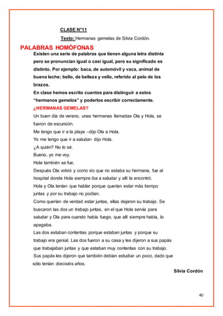 40
CLASE N°11
Texto: Hermanas gemelas de Silvia Cordón.
PALABRAS HOMÓFONAS
Existen una serie de palabras que tienen alguna letra distinta
pero se pronuncian igual o casi igual, pero su significado es
distinto. Por ejemplo: baca, de automóvil y vaca, animal de
buena leche; bello, de belleza y vello, referido al pelo de los
brazos.
En clase hemos escrito cuentos para distinguir a estos
“hermanos gemelos” y poderlos escribir correctamente.
¿HERMANAS GEMELAS?
Un buen día de verano, unas hermanas llamadas Ola y Hola, se
fueron de excursión.
Me tengo que ir a la playa –dijo Ola a Hola.
Yo me tengo que ir a saludar- dijo Hola.
¿A quién? No lo sé.
Bueno, yo me voy.
Hola también se fue.
Después Ola volvió y como vio que no estaba su hermana, fue al
hospital donde Hola siempre iba a saludar y allí la encontró.
Hola y Ola tenían que hablar porque querían estar más tiempo
juntas y por su trabajo no podían.
Como querían de verdad estar juntas, ellas dejaron su trabajo. Se
buscaron las dos un trabajo juntas, en el que Hola servía para
saludar y Ola para cuando había fuego, que allí siempre había, lo
apagaba.
Las dos estaban contentas porque estaban juntas y porque su
trabajo era genial. Las dos fueron a su casa y les dijeron a sus papás
que trabajaban juntas y que estaban muy contentas con su trabajo.
Sus papás les dijeron que también debían estudiar un poco, dado que
sólo tenían dieciséis años.
Silvia Cordón
 
