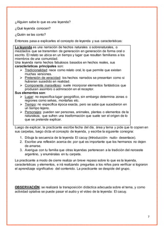 7
¿Alguien sabe lo que es una leyenda?
¿Qué leyenda conocen?
¿Quién se las conto?
Entonces pasa a explicarles el concepto de leyenda y sus características:
La leyenda es una narración de hechos naturales o sobrenaturales, o
mezclados que se transmiten de generación en generación de forma oral o
escrito. El relato se ubica en un tiempo y lugar que resultan familiares a los
miembros de una comunidad.
Una leyenda narra hechos fabulosos basados en hechos reales, sus
características principales son:
 Tradicionalidad: nace como relato oral, lo que permite que existan
muchas versiones.
 Pretensión de veracidad: los hechos narrados se presentan como si
hubieran sucedido en realidad.
 Componente maravilloso: suele incorporar elementos fantásticos que
producen asombro o admiración en el receptor.
Sus elementos son:
 Lugar: no especifica lugar geográfico, sin embargo determina zonas o
regiones como selvas, montañas etc.
 Tiempo: no específica época exacta, pero se sabe que sucedieron en
un tiempo lejano.
 Personajes: pueden ser personas, animales, plantas o elementos de la
naturaleza, que sufren una trasformación que suele ser el origen de lo
que se pretende explicar.
Luego de explicar, la practicante escribe fecha del día, área y tema y pide que lo copien en
sus carpetas, luego dicta el concepto de leyenda, y escribe la siguiente consigna:
1. Dibuja la secuencia de la leyenda El cacuy (Introducción- nudo- desenlace).
2. Escribe una reflexión acerca de: por qué es importante que los hermanos no dejen
de amarse.
3. Averigua con tu familia que otras leyendas pertenecen a la tradición del noroeste
argentino, y enuméralas en tu carpeta.
La practicante a modo de cierre realiza un breve repaso sobre lo que es la leyenda,
características y elementos, e irá realizando preguntas a los niños para verificar si lograron
el aprendizaje significativo del contenido. La practicante se despide del grupo.
OBSERVACIÓN: se realizará la transposición didáctica adecuada sobre el tema, y como
actividad optativa se puede pasar el audio y el video de la leyenda: El cacuy.
 