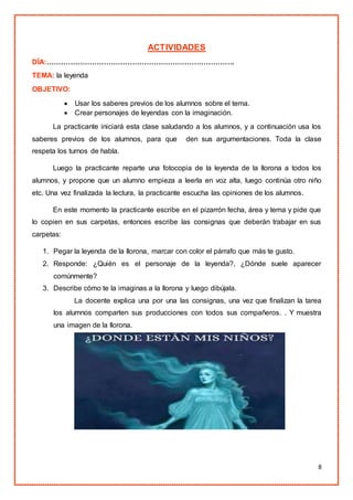 8
ACTIVIDADES
DÍA:…………………………………………………………………….
TEMA: la leyenda
OBJETIVO:
 Usar los saberes previos de los alumnos sobre el tema.
 Crear personajes de leyendas con la imaginación.
La practicante iniciará esta clase saludando a los alumnos, y a continuación usa los
saberes previos de los alumnos, para que den sus argumentaciones. Toda la clase
respeta los turnos de habla.
Luego la practicante reparte una fotocopia de la leyenda de la llorona a todos los
alumnos, y propone que un alumno empieza a leerla en voz alta, luego continúa otro niño
etc. Una vez finalizada la lectura, la practicante escucha las opiniones de los alumnos.
En este momento la practicante escribe en el pizarrón fecha, área y tema y pide que
lo copien en sus carpetas, entonces escribe las consignas que deberán trabajar en sus
carpetas:
1. Pegar la leyenda de la llorona, marcar con color el párrafo que más te gusto.
2. Responde: ¿Quién es el personaje de la leyenda?, ¿Dónde suele aparecer
comúnmente?
3. Describe cómo te la imaginas a la llorona y luego dibújala.
La docente explica una por una las consignas, una vez que finalizan la tarea
los alumnos comparten sus producciones con todos sus compañeros. . Y muestra
una imagen de la llorona.
 