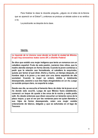 9
Para finalizar la clase la docente pregunta, ¿alguno vio el video de la llorona
que se apareció en el Dakar?, y entonces se produce un debate sobre si es verídico
o no.
La practicante se despide de la clase.
TEXTO:
La leyenda de la Llorona nace donde se fundó la ciudad de México,
lo que hoy conocemos todos como DF, o Distrito Federal.
Se dice que existió una mujer indígena que tenía un romance con un
caballero español. Fruto de esta pasión, nacieron tres niños, que la
madre atendía siempre en forma devota. Cuando la joven comienza a
pedir que la relación sea formalizada, el caballero la esquivaba,
quizás por temor al qué dirán. Dicho y hecho, un tiempo después, el
hombre dejó a la joven y se casó con una dama española de alta
sociedad. Cuando la mujer se enteró, dolida y totalmente
desesperada, asesinó a sus tres hijos ahogándolos en un río. Luego
se suicida porque claro, no soporta la culpa.
Desde ese día, se escucha el lamento lleno de dolor de la joven en el
río donde esto ocurrió. Luego de que México fuera establecido,
comenzó un toque de queda a las once de la noche y nadie podía
salir. Es desde entonces que dicen escuchar un lamento cerca de la
plaza mayor, y que al ver por las ventanas para ver quien llamaba a
sus hijos de forma desesperada, veían una mujer vestida
enteramente de blanco, delgada y que se esfumaba en el lago de
Texcoco
 